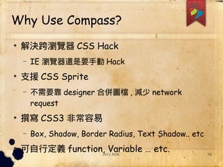 2013 JSDC 34
Why Use Compass?
●
解決跨瀏覽器 CSS Hack
– IE 瀏覽器還是要手動 Hack
●
支援 CSS Sprite
– 不需要靠 designer 合併圖檔 , 減少 network
request
●
撰寫 CSS3 非常容易
– Box, Shadow, Border Radius, Text Shadow.. etc
●
可自行定義 function, Variable … etc.
 