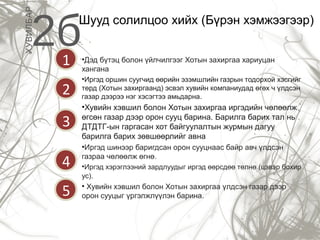 ХУВИЛБАР

2б

Шууд солилцоо хийх (Бүрэн хэмжээгээр)

1

•Дэд бүтэц болон үйлчилгээг Хотын захиргаа хариуцан
хангана

2

•Иргэд оршин суугчид өөрийн эзэмшлийн газрын тодорхой хэсгийг
төрд (Хотын захиргаанд) эсвэл хувийн компаниудад өгөх ч үлдсэн
газар дээрээ нэг хэсэгтээ амьдарна.

3

•Хувийн хэвшил болон Хотын захиргаа иргэдийн чөлөөлж
өгсөн газар дээр орон сууц барина. Барилга барих тал нь
ДТДТГ-ын гаргасан хот байгуулалтын журмын дагуу
барилга барих зөвшөөрлийг авна

4
5

•Иргэд шинээр баригдсан орон сууцнаас байр авч үлдсэн
газраа чөлөөлж өгнө.
•Иргэд хэрэглээний зардлуудыг иргэд өөрсдөө төлнө (цэвэр бохир
ус).

• Хувийн хэвшил болон Хотын захиргаа үлдсэн газар дээр
орон сууцыг үргэлжлүүлэн барина.

 
