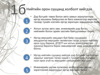 Нийтийн орон сууцанд холболт хийгдэх
• Дэд бүтцийг тавих болон авто замын зориулалтаар
иргэд хашааны байршлаа их бага хэмжээгээр өөрчлөх
талаар тухайн хэсгийн иргэд харилцан зөвшөөрсөн байх
• Хотын зүгээс авто зам, инженерийн дэд бүтэц,
нийгмийн болон эдийн засгийн байгууламжыг барих
• Иргэд өөрсдийн амьдарч буй байр сууцандаа
амьдрангаа өөрсдийн чөлөөлсөн газар дээрээ нийтийн
орон сууц барина. ДТДТГ-ын хотын зохицуулалтын
хүрээнд барилга барих зөвшөөрлийг авах шаардлагатай
болно.
• Иргэд нийтийн сууцанд хийгдэх дэд бүтцийн холболтын
зардлыг хамтран төлөх хэдий ч тухайн орон сууцанд
нүүн орох үгүй нь өөрсдийн шийдвэрийн асуудал.
• Инженерийн шугам сүлжээнд холбогдсоны дараа
хэрэглээний зардлуудыг иргэд өөрсдөө төлнө
1бХУВИЛБАР
1
2
3
4
5
 