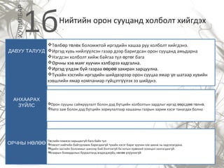 Нийтийн орон сууцанд холболт хийгдэх
1бХУВИЛБАР
Т лб р т л х боломжтой иргэдийн хашаа руу холболт хийгдэнэ.ө ө ө ө
Иргэд хувь нийл лсэн газар дээр баригдсан орон сууцанд амьдарнаүү
Нэгдсэн холболт хийж байгаа тул рт г багаө ө
Орчны хэв маяг хуучин хэлбэрээ хадгална.
Иргэд лдэж буй газраа р захиран зарцуулна.ү өө өө
Тухайн хэсгийн иргэдийн шийдвэрээр орон сууцаа ямар е шатаар хувийнү
хэвшлийн ямар компаниар г йцэтг лэх ээ шийднэ.ү үү
Орон сууцны сайжруулалт болон дэд б тцийн холболтын зардлыг иргэд рсд т лн .ү өө өө ө ө
Авто зам болон дэд б тцийн зориулалтаар хашааны газрын зарим хэсэг танагдах болноү
АНХААРАХ
З ЙЛСҮ
ДАВУУ ТАЛУУД
ОРЧНЫ Н ЛӨ ӨӨ
Т слийн хэмжээ харьцангуй бага байх тул:ө
Нэмэлт нийтийн байгууламж баригдахг й тухайн хэсэг бараг хуучин хэв шинж нь хадгалагдана.ү
Эдийн засгийн боломжыг шинээр бий болгохг й ба хотын ер нхий зохицол хангагдахг й.ү ө ү
Агаарын бохирдолын бууралтанд мэдэгдэх йц н л з лэхг йү ө өө ү үү ү
 