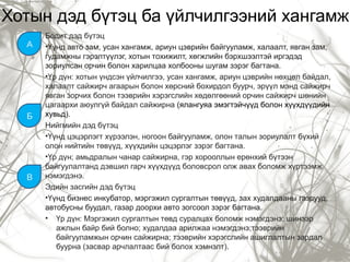 Хотын дэд бүтэц ба үйлчилгээний хангамж
Бодит дэд бүтэц
•Үүнд авто зам, усан хангамж, ариун цэврийн байгууламж, халаалт, явган зам,
гудамжны гэрэлтүүлэг, хотын тохижилт, хөгжлийн бэрхшээлтэй иргэдэд
зориулсан орчин болон харилцаа холбооны шугам зэрэг багтана.
•Үр дүн: хотын үндсэн үйлчилгээ, усан хангамж, ариун цэврийн нөхцөл байдал,
халаалт сайжирч агаарын болон хөрсний бохирдол буурч, эрүүл мэнд сайжирч
явган зорчих болон тээврийн хэрэгслийн хөдөлгөөний орчин сайжирч шөнийн
цагаархи аюулгүй байдал сайжирна (ялангуяа эмэгтэйчүүд болон хүүхдүүдийн
хувьд).
Нийгмийн дэд бүтэц
•Үүнд цэцэрлэгт хүрээлэн, ногоон байгууламж, олон талын зориулалт бүхий
олон нийтийн төвүүд, хүүхдийн цэцэрлэг зэрэг багтана.
•Үр дүн; амьдралын чанар сайжирна, гэр хорооллын ерөнхий бүтээн
байгуулалтанд дэвшил гарч хүүхдүүд боловсрол олж авах боломж хүртээмж
нэмэгдэнэ.
Эдийн засгийн дэд бүтэц
•Үүнд бизнес инкубатор, мэргэжил сургалтын төвүүд, зах худалдааны газрууд,
автобусны буудал, газар доорхи авто зогсоол зэрэг багтана.
• Үр дүн: Мэргэжил сургалтын төвд суралцах боломж нэмэгдэнэ; шинээр
ажлын байр бий болно; худалдаа арилжаа нэмэгдэнэ;тээврийн
байгууламжын орчин сайжирна; тээврийн хэрэгслийн ашиглалтын зардал
буурна (засвар арчлалтаас бий болох хэмнэлт).
A
Б
В
 