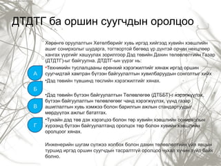 ДТДТГ ба оршин суугчдын оролцоо
Хөрөнгө оруулалтын Хөтөлбөрийг хувь иргэд хийгээд хувийн хэвшлийн
ашиг сонирхолыг шударга, тогтвортой бөгөөд үр дүнтэй орчин нөхцлөөр
хангах үүргийг хашуулах зорилгоор Дэд төвийн Дахин төлөвлөлтийн Газар
(ДТДТГ)-ыг байгуулна. ДТДТГ-ын үүрэг нь:
•Техникийн туслалцааны ерөнхий хэрэгжилтийг хянаж иргэд оршин
суугчидтай хамтран бүтээн байгуулалтын хувилбаруудын сонголтыг хийх
•Дэд төвийн түвшинд төслийн хэрэгжилтийг хянах.
•Дэд төвийн бүтээн байгуулалтын Төлөвлөгөө (ДТББТ)-г хэрэгжүүлэх,
бүтээн байгуулалтын төлөвлөгөөг чанд хэрэгжүүлэх, үүнд газар
ашиглалтын хувь хэмжээ болон барилгын ажлын стандартуудыг
мөрдүүлэх ажлыг бататгах.
•Тухайн дэд төв дэх хэрэгцээ болон төр хувийн хэвшлийн сонирхолын
хүрээнд бүтээн байгуулалтанд оролцох төр болон хувийн хэвшлийн
оролцоог хянах.
Инженерийн шугам сүлжээ холбох болон дахин төлөвлөлтийн үйл явцын
туршид иргэд оршин суугчдын тасралтгүй оролцоо чухал хүчин зүйл байх
болно.
A
Б
В
Г
 