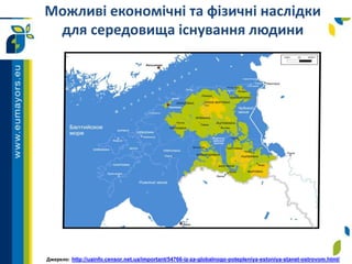 Можливі економічні та фізичні наслідки
для середовища існування людини
Джерело: http://uainfo.censor.net.ua/important/54766-iz-za-globalnogo-potepleniya-estoniya-stanet-ostrovom.html/
 