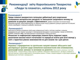 Рекомендація 5
Уряди повинні використати потенціал урбанізації для скорочення
споживання матеріальних ресурсів та зменшення шкідливого впливу на
довкілля за рахунок заходів з ефективності. Добре сплановані постачання води,
переробка відходів, енергозабезпечення та надання інших послуг дозволить уникнути умов життя в міських
нетрях (самобудах) і покращити добробут мешканців.
Рекомендація 6
Щоб досягти раніше узгоджених цілей щодо універсальної освіти, політики в країнах з низькою
відвідуваністю шкіл повинні працювати з міжнародними фондами та організаціями, такими як ЮНЕСКО,
ЮНФПА, ЮНІСЕФ, МВФ, Світовим Банком та організацією «Освіта для всіх».
Фінансові та нефінансові перешкоди повинні бути подолані задля
досягнення високої якості початкової та середньої освіти для всієї молоді у
світі з гарантією рівних можливостей як для юнаків так і для дівчат.
Рекомендація 7
Науковці з природничих та суспільних галузей повинні збільшити свої
дослідницькі зусилля щодо виявлення взаємозв’язків між споживанням,
демографічними змінами та впливом на довкілля. Вони мають унікальну і життєво
важливу місію - створити більш повну картину проблем, ліквідувати невизначеності, які будуть виявлені в
ході цих аналізів, оцінити ефективність потенційних рішень, а також, створити відкриті та достовірні джерела
інформації для політиків і громадськості.
Рекомендації звіту Королівського Товариства
«Люди та планета», квітень 2012 року
 