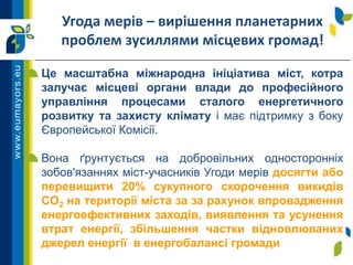 Угода мерів – вирішення планетарних
проблем зусиллями місцевих громад!
Це масштабна міжнародна ініціатива міст, котра
залучає місцеві органи влади до професійного
управління процесами сталого енергетичного
розвитку та захисту клімату і має підтримку з боку
Європейської Комісії.
Вона ґрунтується на добровільних односторонніх
зобов'язаннях міст-учасників Угоди мерів досягти або
перевищити 20% сукупного скорочення викидів
CO2 на території міста за за рахунок впровадження
енергоефективних заходів, виявлення та усунення
втрат енергії, збільшення частки відновлюваних
джерел енергії в енергобалансі громади
 