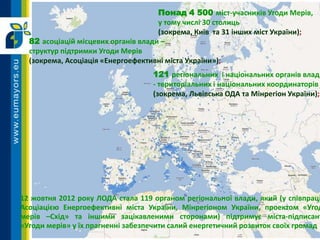 Понад 4 500 міст-учасників Угоди Мерів,
у тому числі 30 столиць
(зокрема, Київ та 31 інших міст України);
12 жовтня 2012 року ЛОДА стала 119 органом регіональної влади, який (у співпраці
Асоціацією Енергоефективні міста України, Мінрегіоном України, проектом «Угод
мерів –Схід» та іншими зацікавленими сторонами) підтримує міста-підписант
«Угоди мерів» у їх прагненні забезпечити салий енергетичний розвиток своїх громад
82 асоціацій місцевих органів влади –
структур підтримки Угоди Мерів
(зокрема, Асоціація «Енергоефективні міста України»);
121 регіональних і національних органів влади
- територіальних і національних координаторів
(зокрема, Львівська ОДА та Мінрегіон України);
 