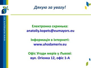 Електронна скринька:
anatoliy.kopets@eumayors.eu
Інформація в Інтернеті:
www.uhodameriv.eu
Офіс Угоди мерів у Львові:
вул. Огієнка 12, офіс 1-A
Дякую за увагу!
 