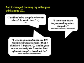 And it changed the way my colleagues
think about UX…
“I still admire people who can
sketch in real time.” :-)
CPO
“I am even more
impressed by what
they do.”
Team Lead Community Management
“I was impressed with the UX
team’s competence (not that I
doubted it before ;-)) and it gave
me more insights into the kind
of work they’re involved in.”
Senior Manager Quality Assurance
 