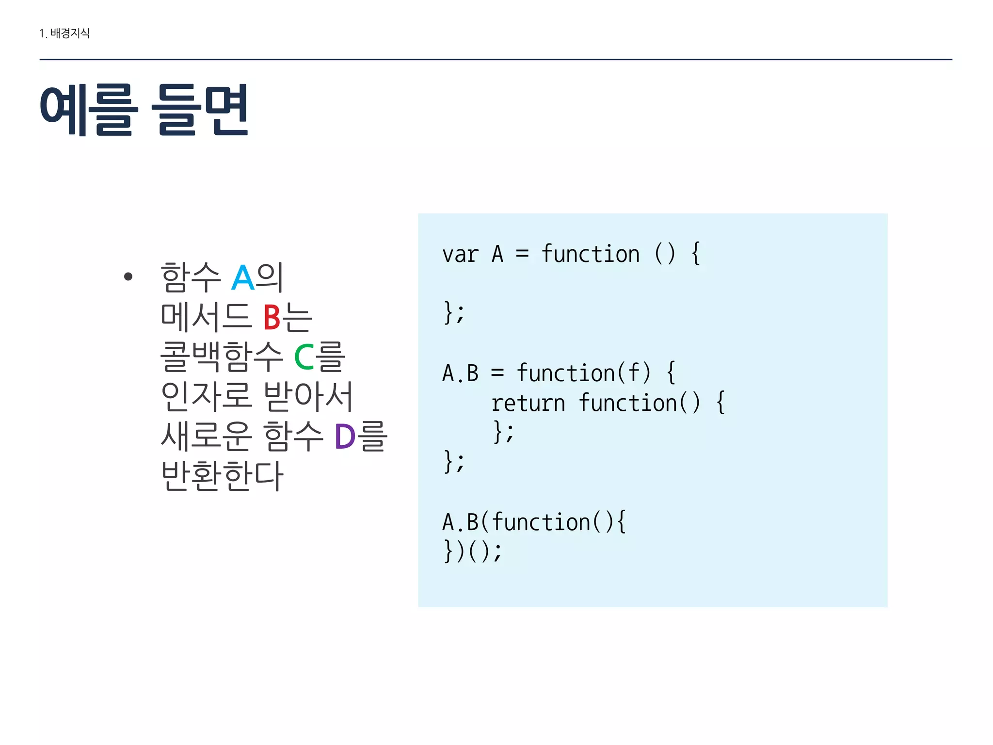 1. 배경지식
예를 들면
• 함수 A의
메서드 B는
콜백함수 C를
인자로 받아서
새로운 함수 D를
반환한다
var A = function () {
};
A.B = function(f) {
return function() {
};
};
A.B(function(){
})();
 
