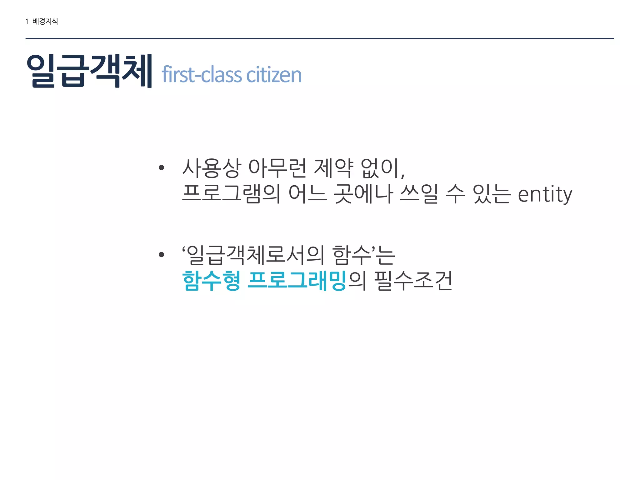 1. 배경지식
일급객체 first-classcitizen
• 사용상 아무런 제약 없이,
프로그램의 어느 곳에나 쓰일 수 있는 entity
• ‘일급객체로서의 함수’는
함수형 프로그래밍의 필수조건
 