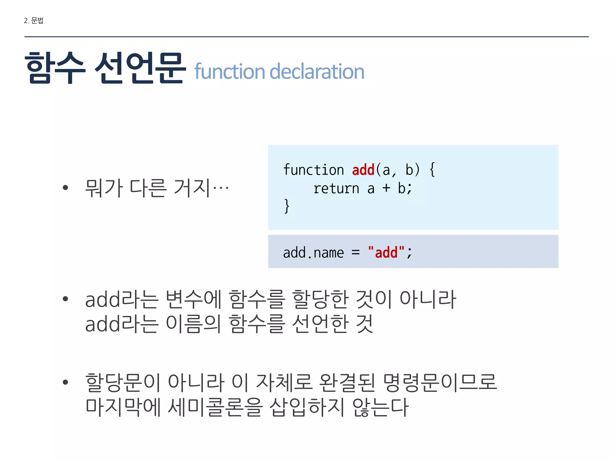 2. 문법
함수 선언문 functiondeclaration
• 뭐가 다른 거지…
function add(a, b) {
return a + b;
}
add.name = "add";
• add라는 변수에 함수를 할당한 것이 아니라
add라는 이름의 함수를 선언한 것
• 할당문이 아니라 이 자체로 완결된 명령문이므로
마지막에 세미콜롞을 삽입하지 않는다
 
