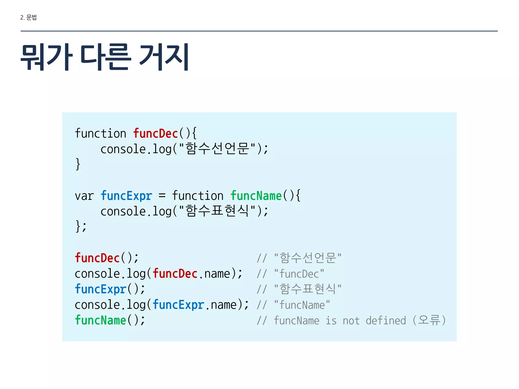 2. 문법
function funcDec(){
console.log("함수선언문");
}
var funcExpr = function funcName(){
console.log("함수표현식");
};
funcDec(); // "함수선언문"
console.log(funcDec.name); // "funcDec"
funcExpr(); // "함수표현식"
console.log(funcExpr.name); // "funcName"
funcName(); // funcName is not defined (오류)
뭐가 다른 거지
 