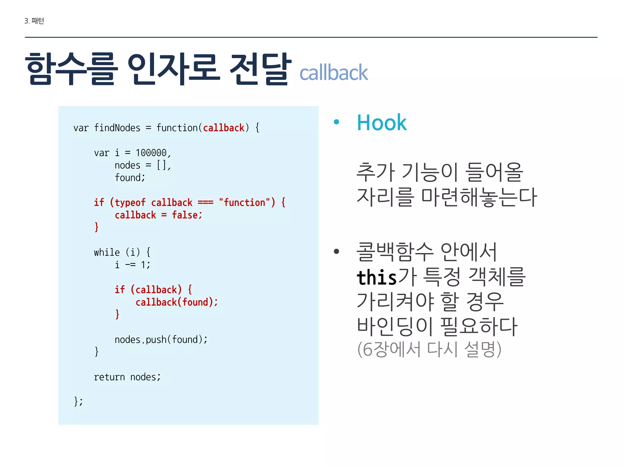 3. 패턴
• Hook
추가 기능이 들어올
자리를 마련해놓는다
• 콜백함수 안에서
this가 특정 객체를
가리켜야 할 경우
바인딩이 필요하다
(6장에서 다시 설명)
var findNodes = function(callback) {
var i = 100000,
nodes = [],
found;
if (typeof callback === "function") {
callback = false;
}
while (i) {
i -= 1;
if (callback) {
callback(found);
}
nodes.push(found);
}
return nodes;
};
함수를 인자로 젂달 callback
 