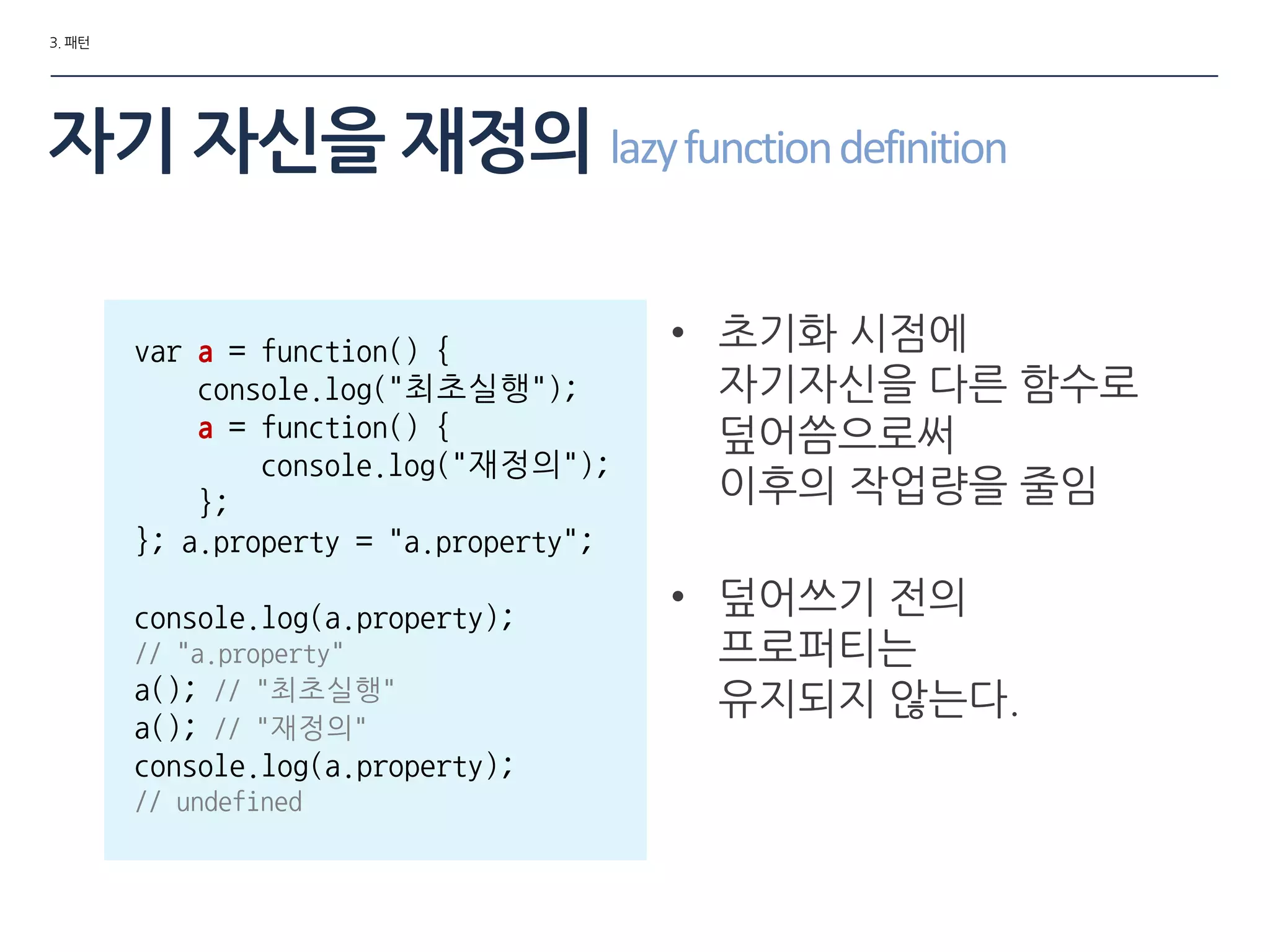 3. 패턴
자기 자싞을 재정의 lazyfunctiondefinition
• 초기화 시점에
자기자싞을 다른 함수로
덮어씀으로써
이후의 작업량을 줄임
• 덮어쓰기 젂의
프로퍼티는
유지되지 않는다.
var a = function() {
console.log("최초실행");
a = function() {
console.log("재정의");
};
}; a.property = "a.property";
console.log(a.property);
// "a.property"
a(); // "최초실행"
a(); // "재정의"
console.log(a.property);
// undefined
 