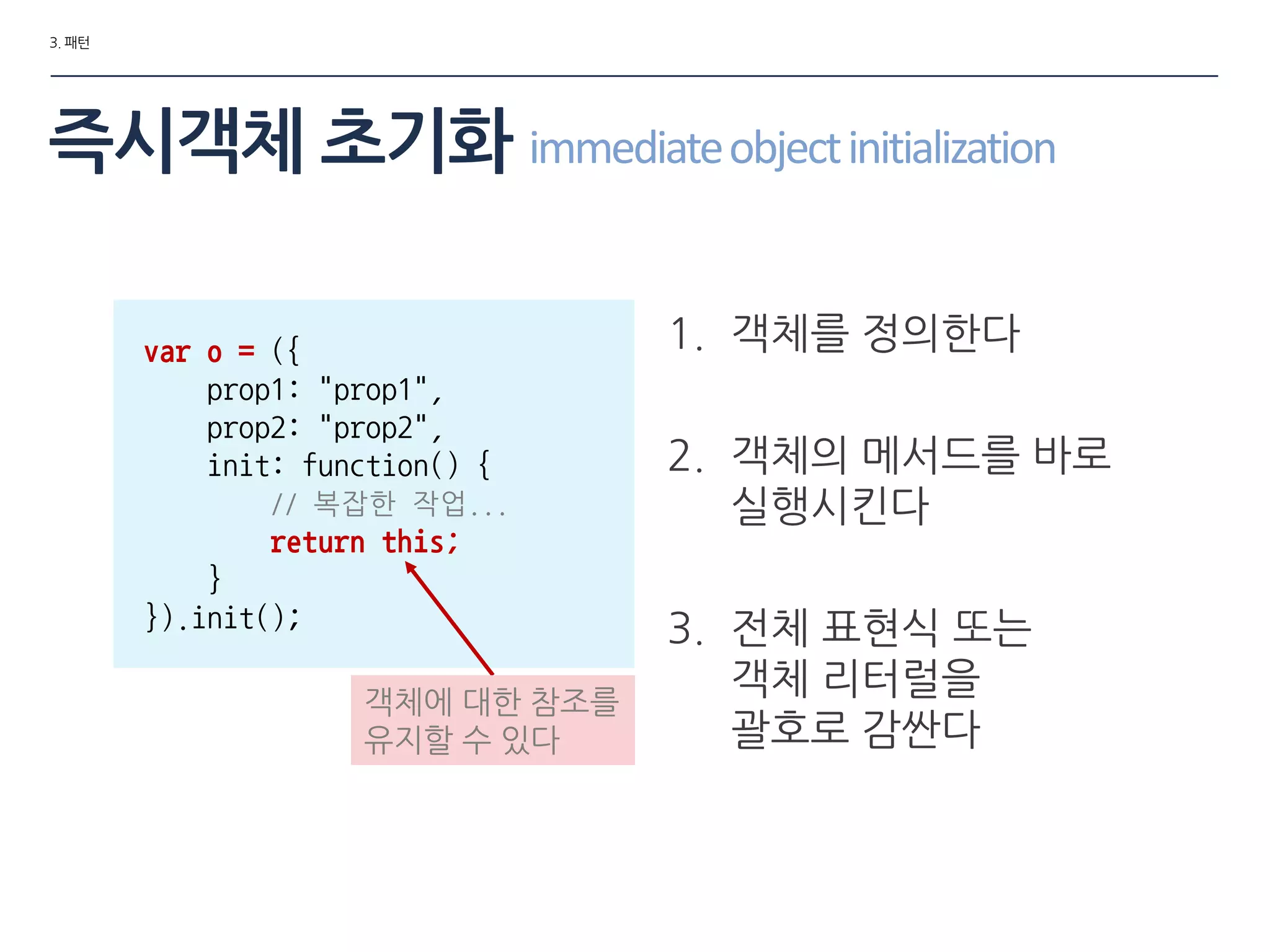 3. 패턴
즉시객체 초기화 immediateobjectinitialization
var o = ({
prop1: "prop1",
prop2: "prop2",
init: function() {
// 복잡한 작업...
return this;
}
}).init();
1. 객체를 정의한다
2. 객체의 메서드를 바로
실행시킨다
3. 젂체 표현식 또는
객체 리터럴을
괄호로 감싼다
객체에 대한 참조를
유지할 수 있다
 