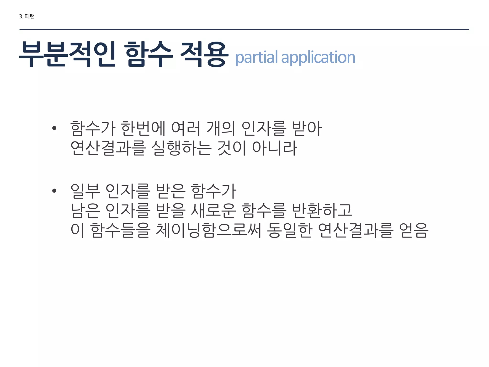 3. 패턴
부분적인 함수 적용 partialapplication
• 함수가 한번에 여러 개의 인자를 받아
연산결과를 실행하는 것이 아니라
• 일부 인자를 받은 함수가
남은 인자를 받을 새로운 함수를 반환하고
이 함수들을 체이닝함으로써 동일한 연산결과를 얻음
 