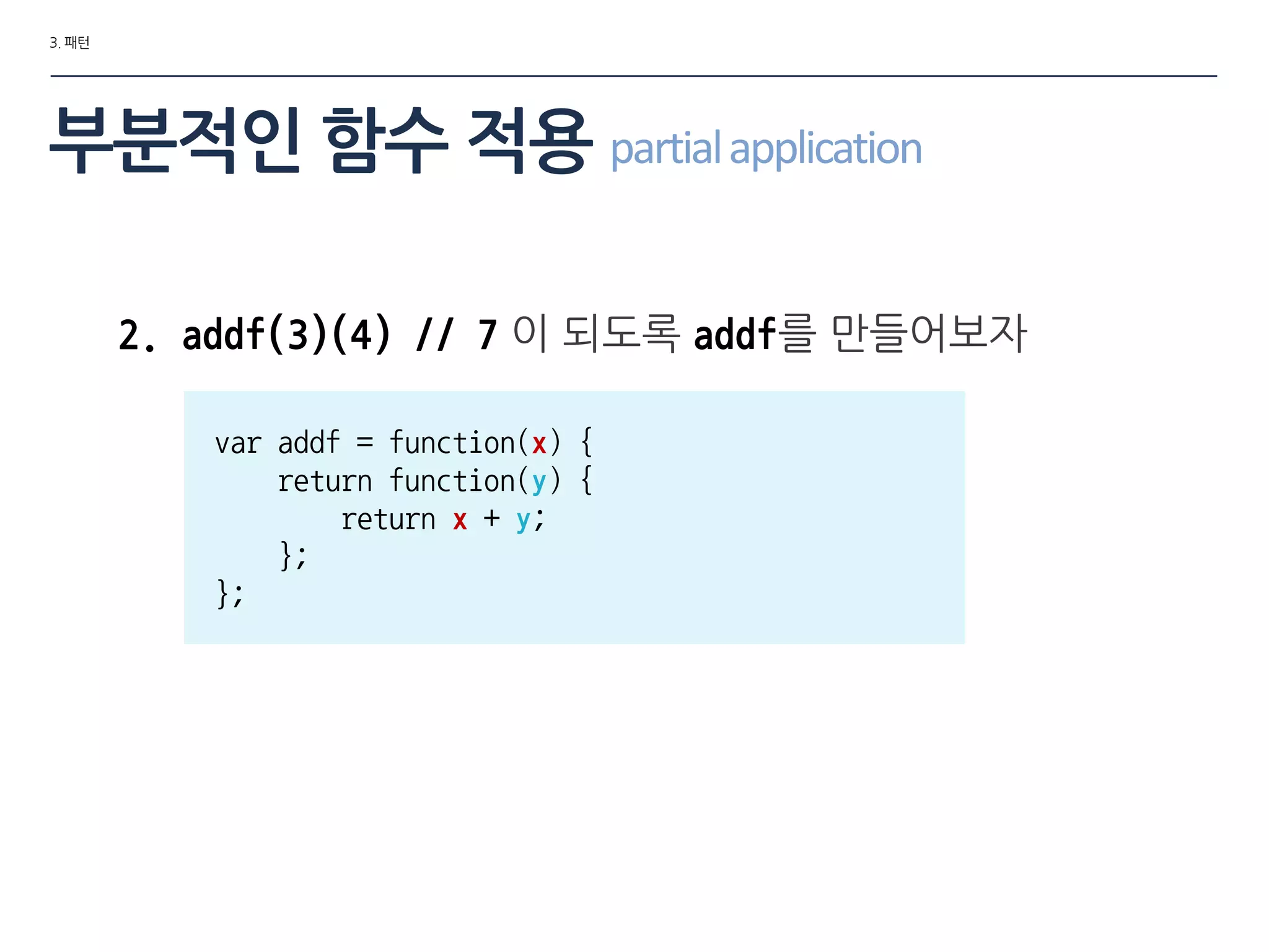 3. 패턴
부분적인 함수 적용 partialapplication
2. addf(3)(4) // 7 이 되도록 addf를 맊들어보자
var addf = function(x) {
return function(y) {
return x + y;
};
};
 