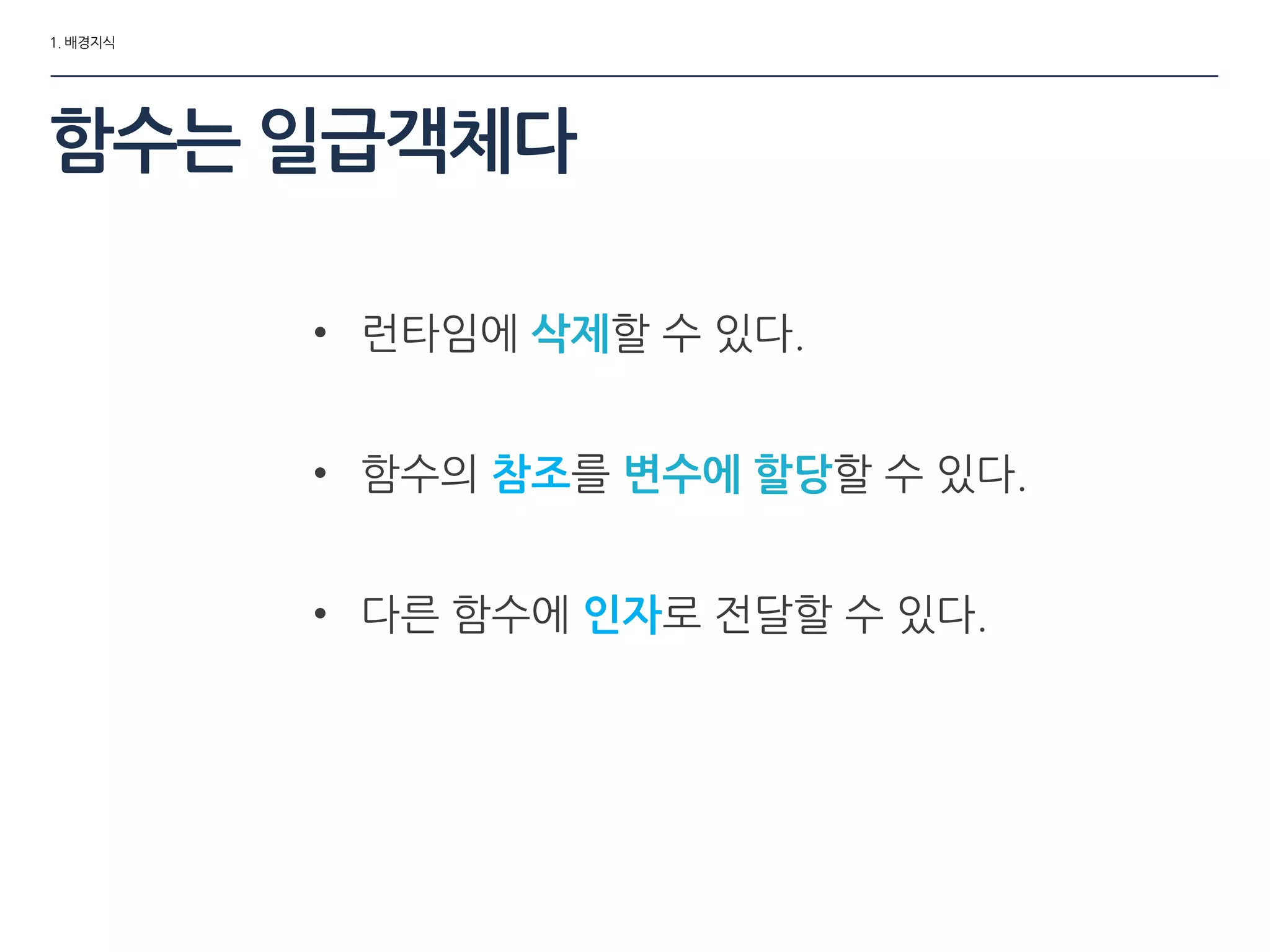 1. 배경지식
함수는 일급객체다
• 런타임에 삭제할 수 있다.
• 함수의 참조를 변수에 할당할 수 있다.
• 다른 함수에 인자로 젂달할 수 있다.
 