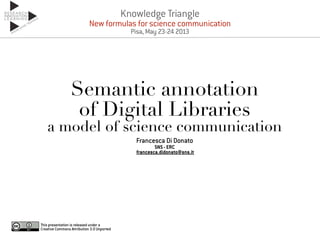 Semantic annotation
of Digital Libraries
a model of science communication
Francesca Di Donato
SNS - ERC
francesca.didonato@sns.it
This presentation is released under a
Creative Commons Attribution 3.0 Unported
Knowledge Triangle
New formulas for science communication
Pisa, May 23-24 2013
 