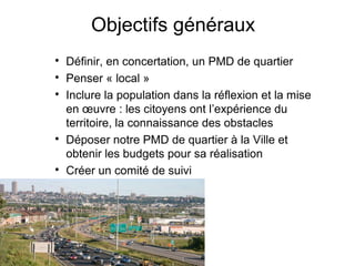 Objectifs généraux

Définir, en concertation, un PMD de quartier

Penser « local »

Inclure la population dans la réflexion et la mise
en œuvre : les citoyens ont l’expérience du
territoire, la connaissance des obstacles

Déposer notre PMD de quartier à la Ville et
obtenir les budgets pour sa réalisation

Créer un comité de suivi
 