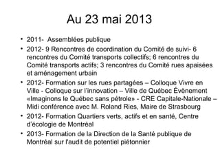 Au 23 mai 2013

2011- Assemblées publique

2012- 9 Rencontres de coordination du Comité de suivi- 6
rencontres du Comité transports collectifs; 6 rencontres du
Comité transports actifs; 3 rencontres du Comité rues apaisées
et aménagement urbain

2012- Formation sur les rues partagées – Colloque Vivre en
Ville - Colloque sur l’innovation – Ville de Québec Évènement
«Imaginons le Québec sans pétrole» - CRE Capitale-Nationale –
Midi conférence avec M. Roland Ries, Maire de Strasbourg

2012- Formation Quartiers verts, actifs et en santé, Centre
d’écologie de Montréal

2013- Formation de la Direction de la Santé publique de
Montréal sur l'audit de potentiel piétonnier
 