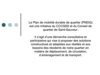 Le Plan de mobilité durable de quartier (PMDQ)
est une initiative du CCCQSS et du Conseil de
quartier de Saint-Sauveur.
Il s’agit d’une démarche consultative et
participative qui vise à proposer des solutions
constructives et adaptées aux réalités et aux
besoins des résidents de notre quartier en
matière de déplacement, de circulation,
d’aménagement et de transport.
 