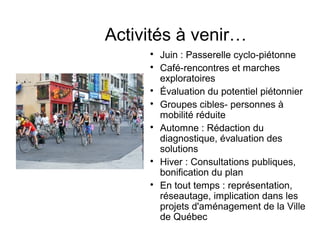 Activités à venir…

Juin : Passerelle cyclo-piétonne

Café-rencontres et marches
exploratoires

Évaluation du potentiel piétonnier

Groupes cibles- personnes à
mobilité réduite

Automne : Rédaction du
diagnostique, évaluation des
solutions

Hiver : Consultations publiques,
bonification du plan

En tout temps : représentation,
réseautage, implication dans les
projets d'aménagement de la Ville
de Québec
 