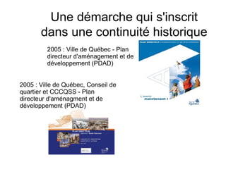 Une démarche qui s'inscrit
dans une continuité historique
2005 : Ville de Québec - Plan
directeur d'aménagement et de
développement (PDAD)
2005 : Ville de Québec, Conseil de
quartier et CCCQSS - Plan
directeur d'aménagment et de
développement (PDAD)
 
