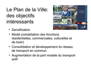 Le Plan de la Ville:
des objectifs
intéressants

Densification

Mixité (cohabitation des fonctions
résidentielles, commerciales, culturelles et
de loisir)

Consolidation et développement du réseau
de transport en commun

Augmentation de la part modale du transport
actif
 