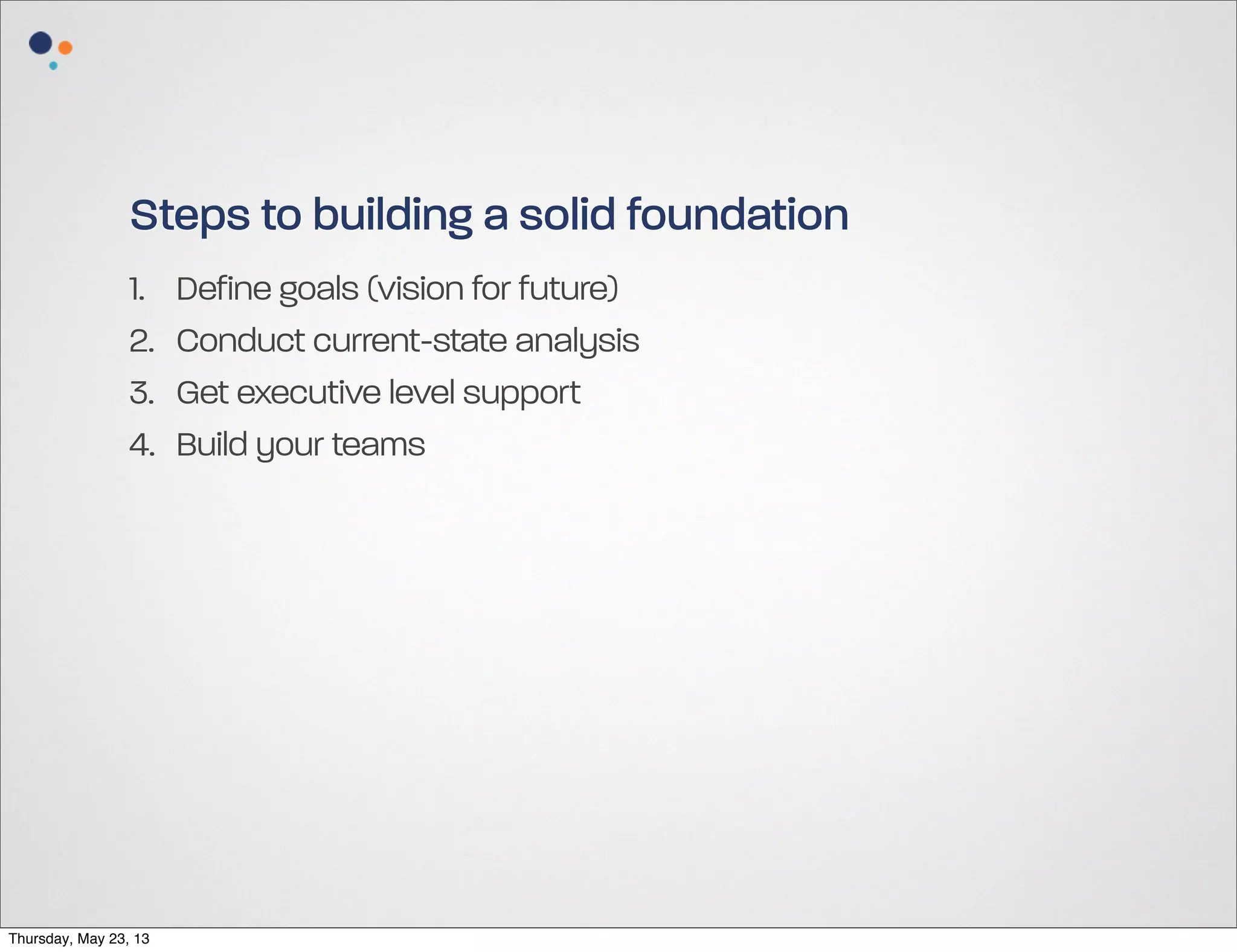 Steps to building a solid foundation
1.
2.
3.
4.

Thursday, May 23, 13

Define goals (vision for future)
Conduct current-state analysis
Get executive level support
Build your teams

 