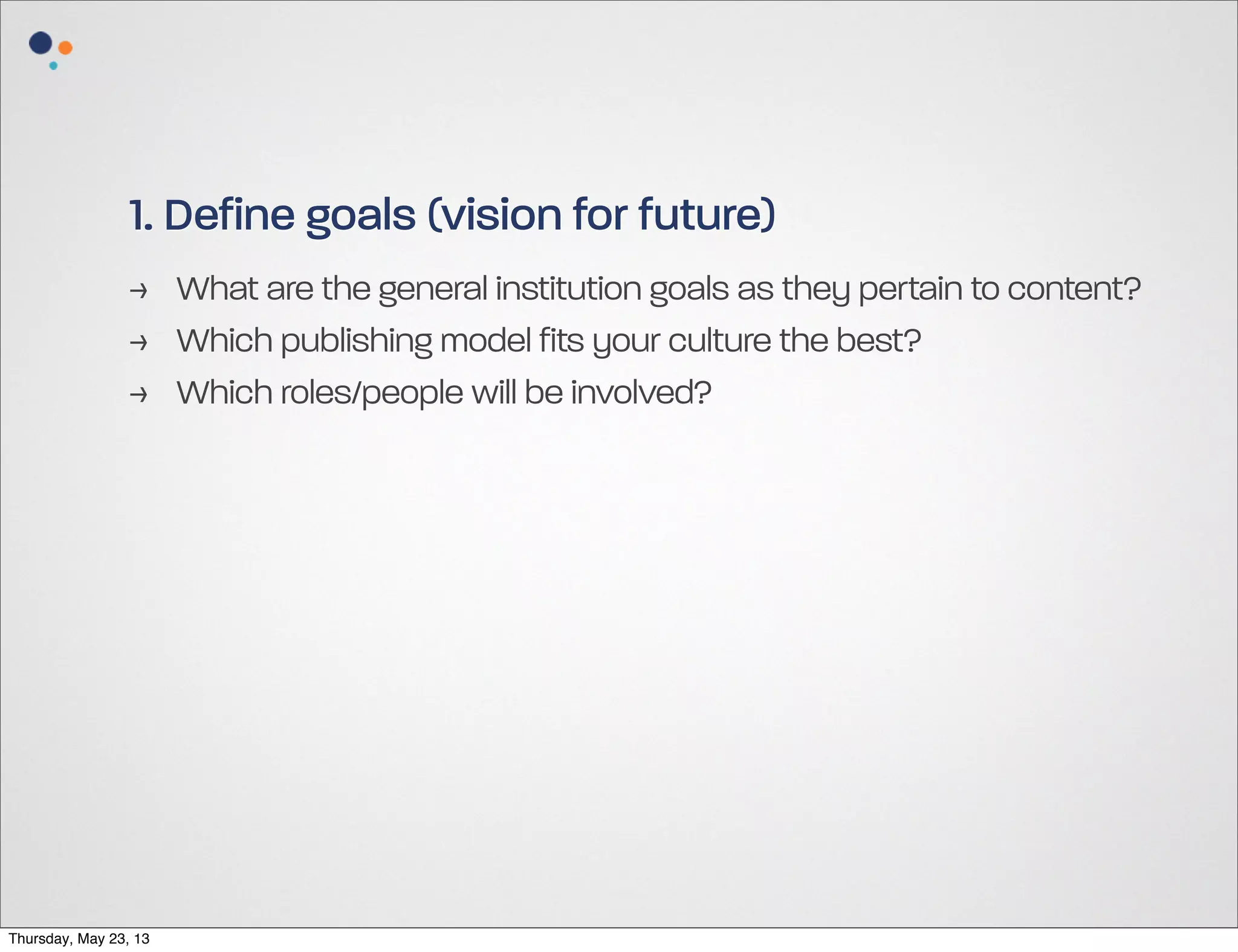 1. Define goals (vision for future)
> What are the general institution goals as they pertain to content?
> Which publishing model fits your culture the best?
> Which roles/people will be involved?

Thursday, May 23, 13

 