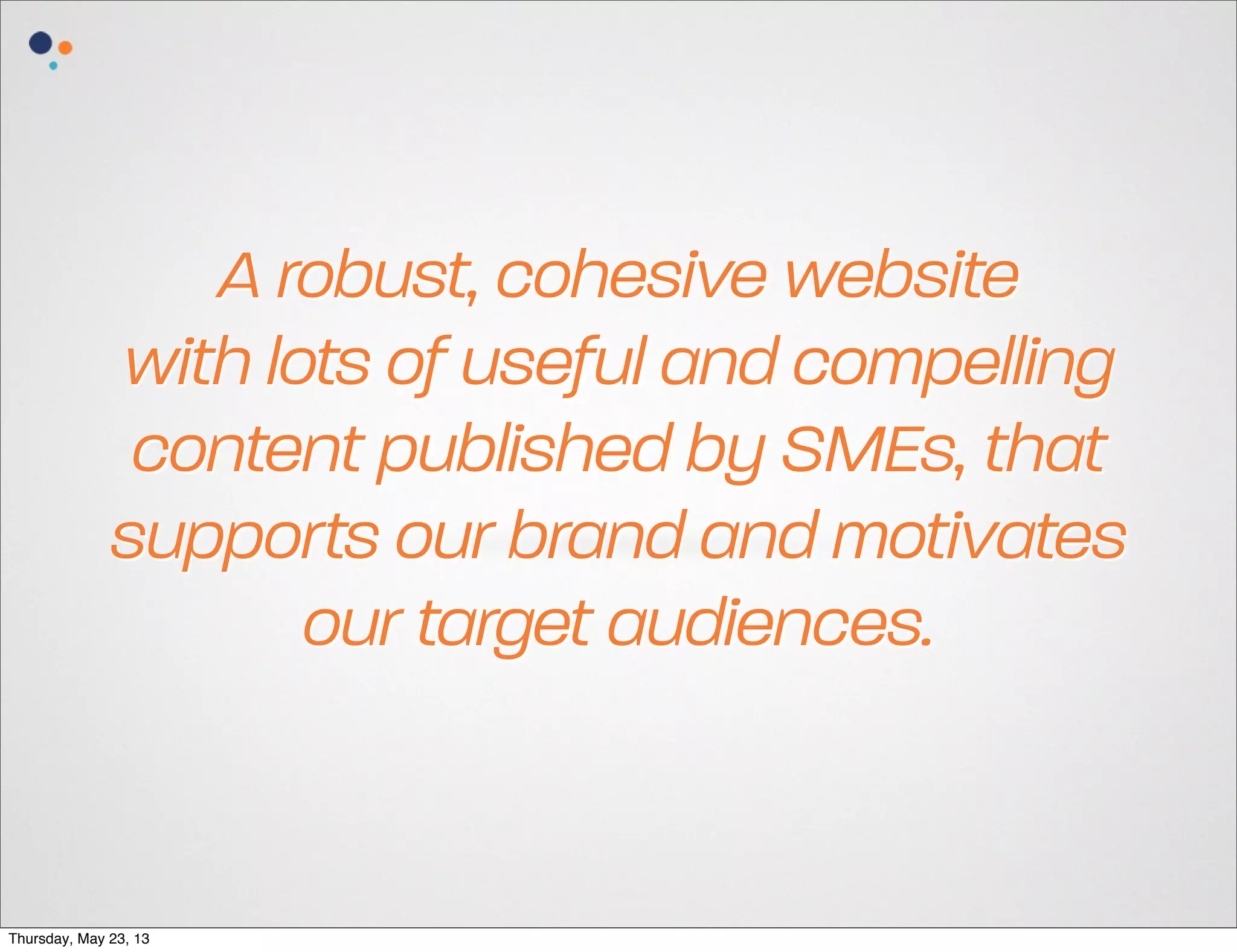 A robust, cohesive website
with lots of useful and compelling
content published by SMEs, that
supports our brand and motivates
our target audiences.

Thursday, May 23, 13

 