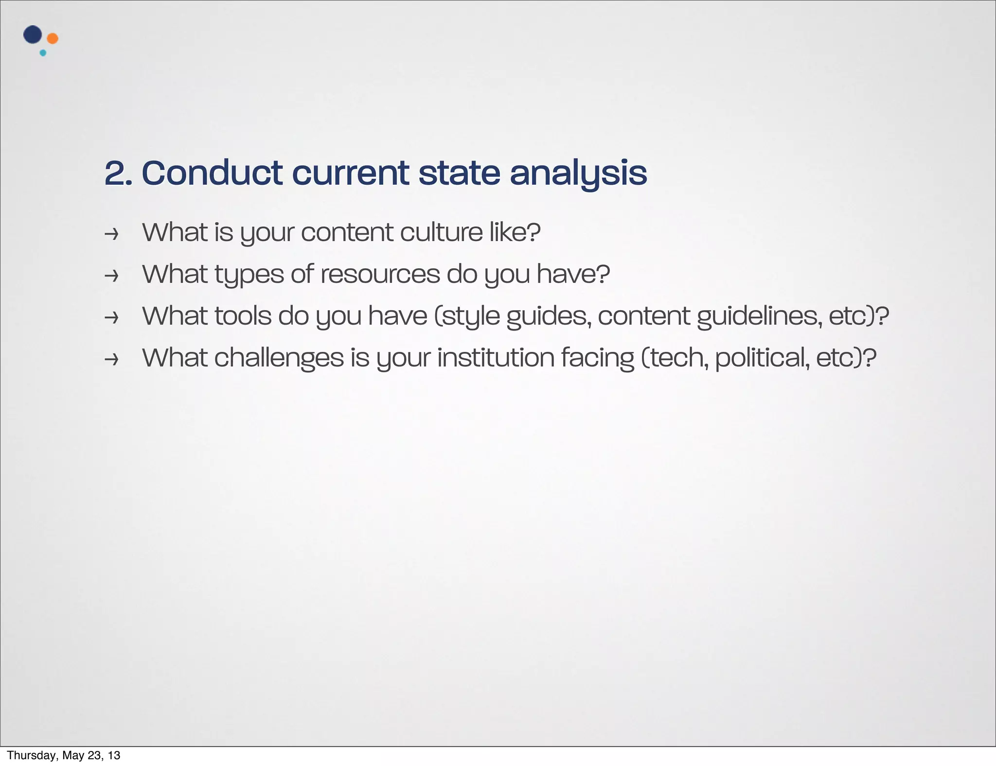 2. Conduct current state analysis
>
>
>
>

Thursday, May 23, 13

What is your content culture like?
What types of resources do you have?
What tools do you have (style guides, content guidelines, etc)?
What challenges is your institution facing (tech, political, etc)?

 