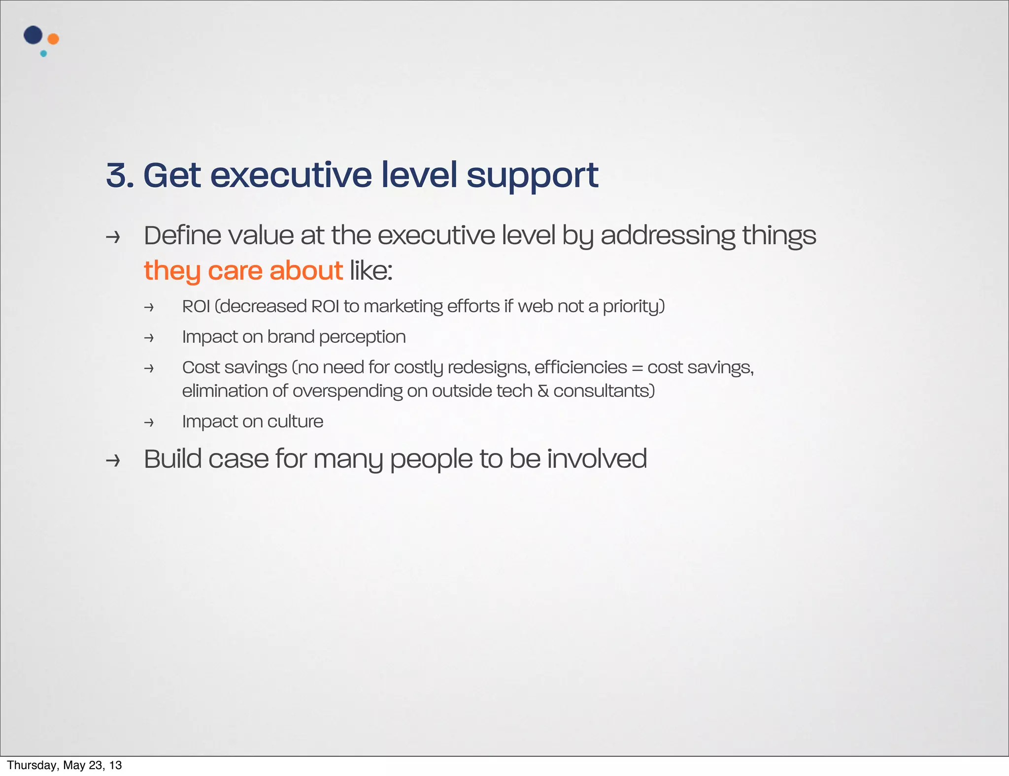 3. Get executive level support
> Define value at the executive level by addressing things
they care about like:
>
>
>
>

ROI (decreased ROI to marketing efforts if web not a priority)
Impact on brand perception
Cost savings (no need for costly redesigns, efficiencies = cost savings,
elimination of overspending on outside tech & consultants)
Impact on culture

> Build case for many people to be involved

Thursday, May 23, 13

 