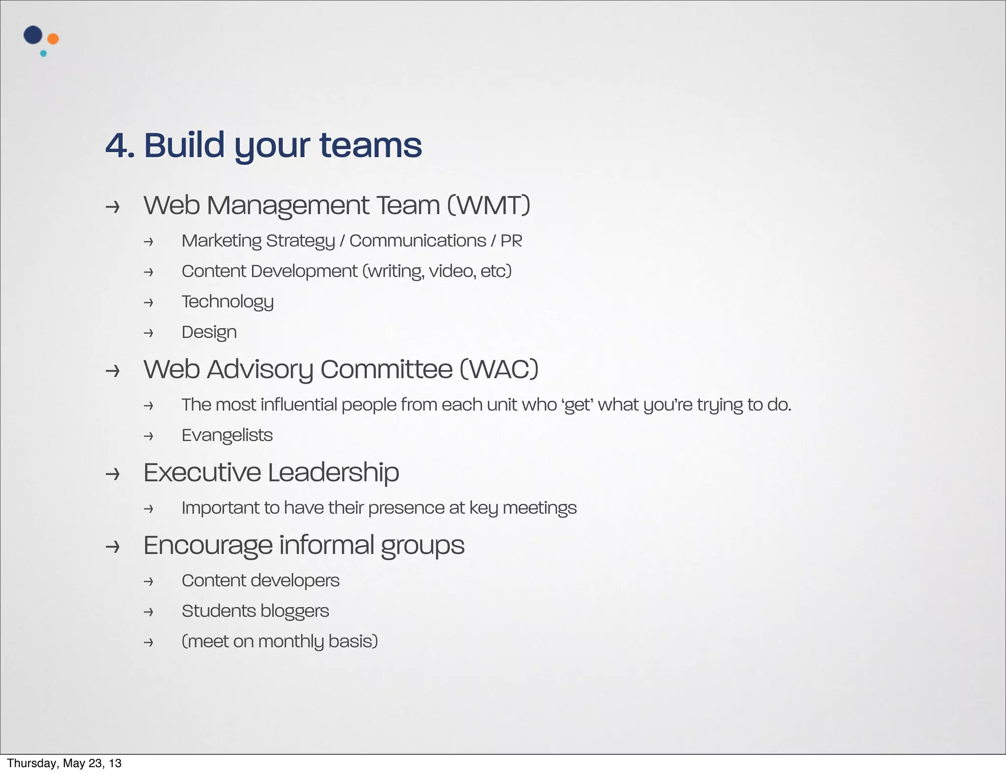 4. Build your teams
> Web Management Team (WMT)
>
>
>
>

Marketing Strategy / Communications / PR
Content Development (writing, video, etc)
Technology
Design

> Web Advisory Committee (WAC)
>
>

The most influential people from each unit who ‘get’ what you’re trying to do.
Evangelists

> Executive Leadership
>

Important to have their presence at key meetings

> Encourage informal groups
>
>
>

Thursday, May 23, 13

Content developers
Students bloggers
(meet on monthly basis)

 