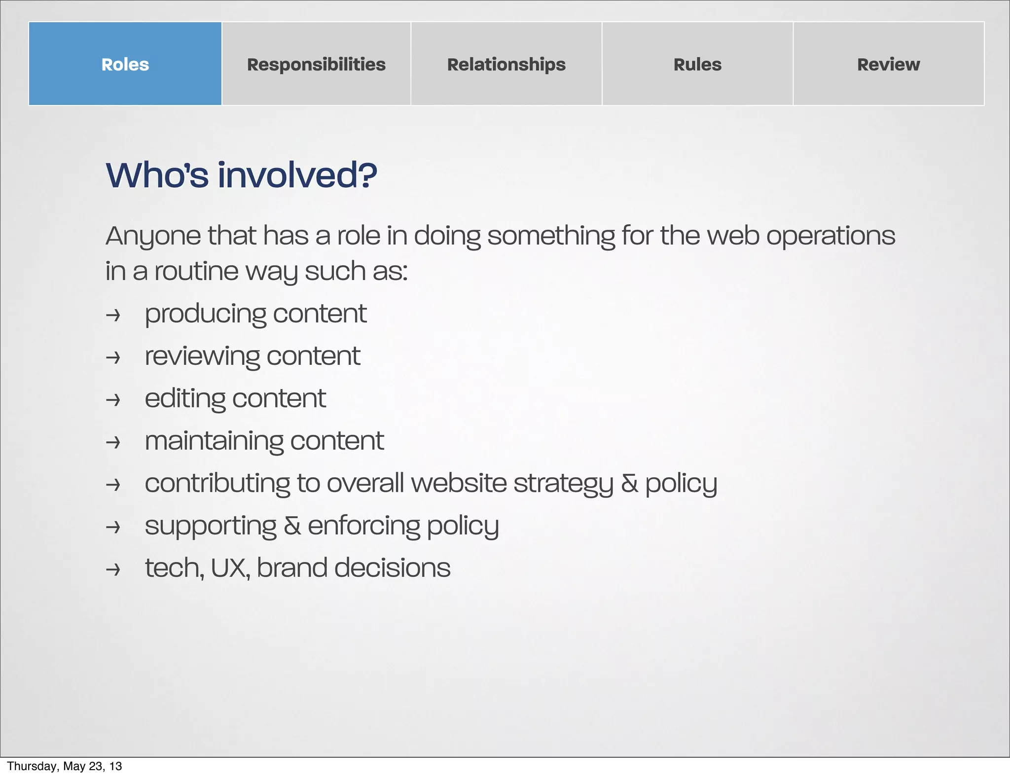 Roles

Responsibilities

Relationships

Rules

Review

Who’s involved?
Anyone that has a role in doing something for the web operations
in a routine way such as:
> producing content
> reviewing content
> editing content
> maintaining content
> contributing to overall website strategy & policy
> supporting & enforcing policy
> tech, UX, brand decisions

Thursday, May 23, 13

 
