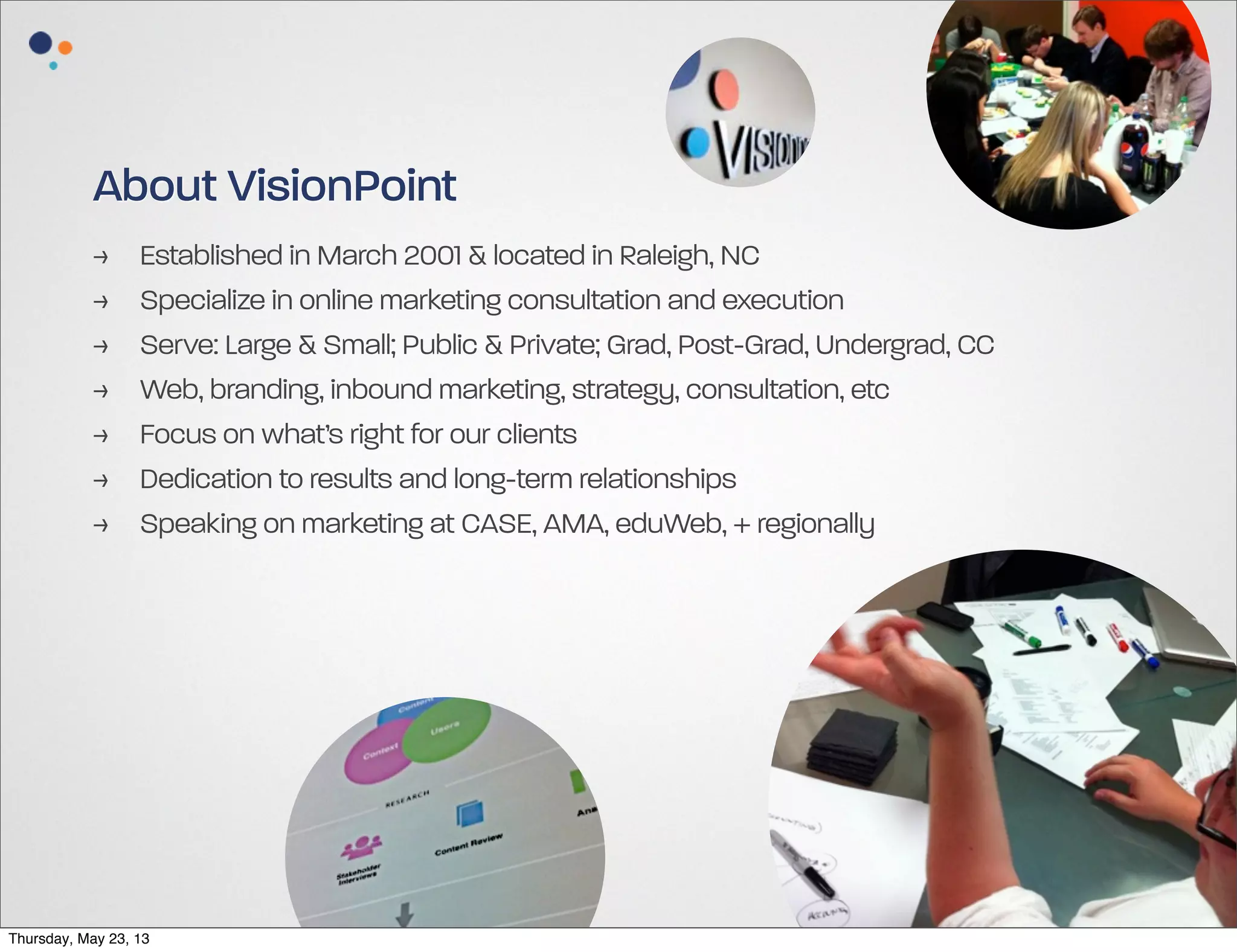 About VisionPoint
>
>
>
>
>
>
>

Established in March 2001 & located in Raleigh, NC
Specialize in online marketing consultation and execution
Serve: Large & Small; Public & Private; Grad, Post-Grad, Undergrad, CC
Web, branding, inbound marketing, strategy, consultation, etc
Focus on what’s right for our clients
Dedication to results and long-term relationships
Speaking on marketing at CASE, AMA, eduWeb, + regionally

Thursday, May 23, 13

 