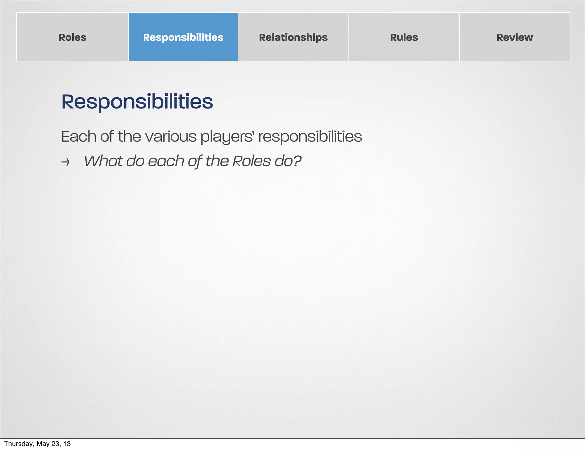 Roles

Responsibilities

Relationships

Responsibilities
Each of the various players’ responsibilities
> What do each of the Roles do?

Thursday, May 23, 13

Rules

Review

 