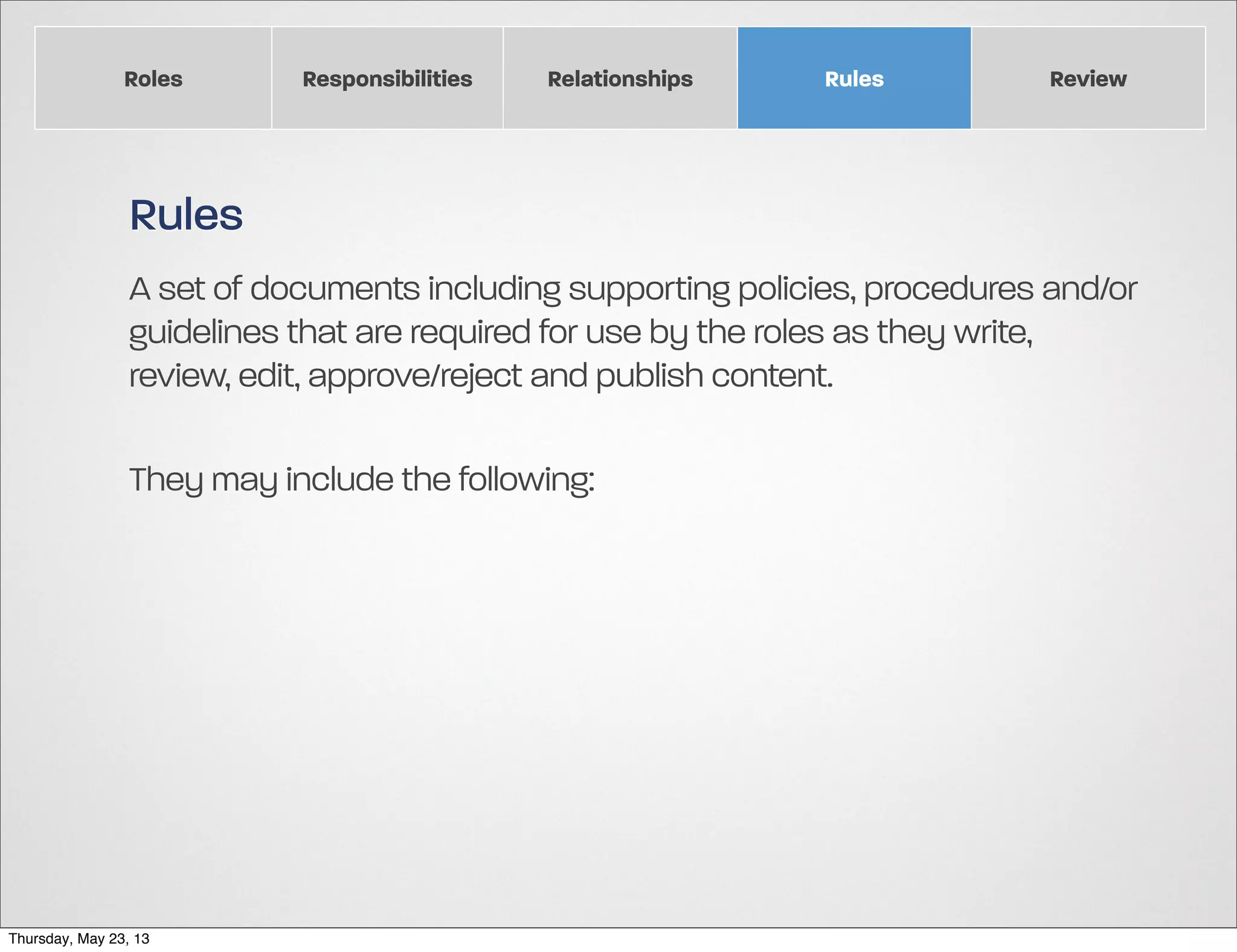 Roles

Responsibilities

Relationships

Rules

Review

Rules
A set of documents including supporting policies, procedures and/or
guidelines that are required for use by the roles as they write,
review, edit, approve/reject and publish content.
They may include the following:

Thursday, May 23, 13

 