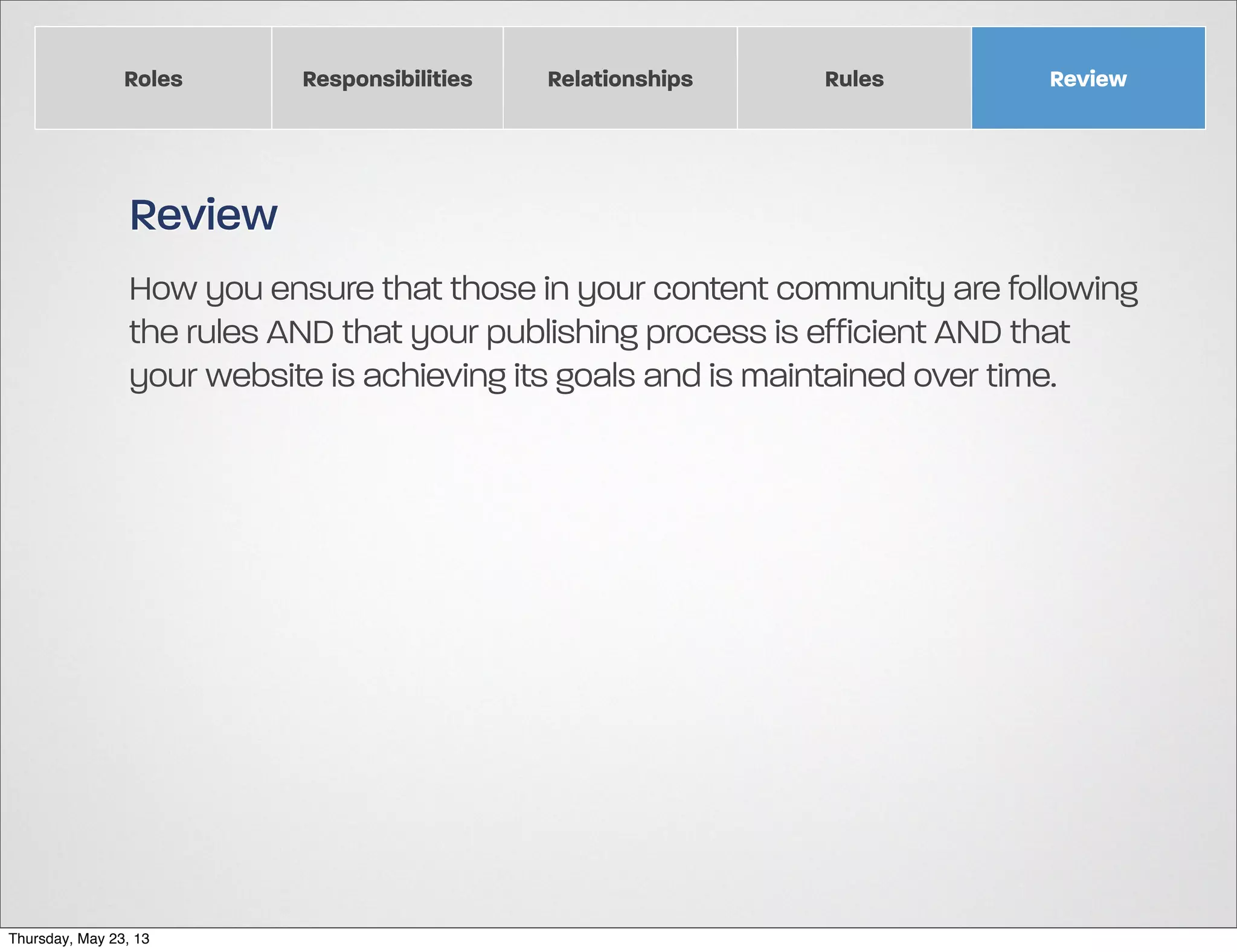 Roles

Responsibilities

Relationships

Rules

Review

Review
How you ensure that those in your content community are following
the rules AND that your publishing process is efficient AND that
your website is achieving its goals and is maintained over time.

Thursday, May 23, 13

 