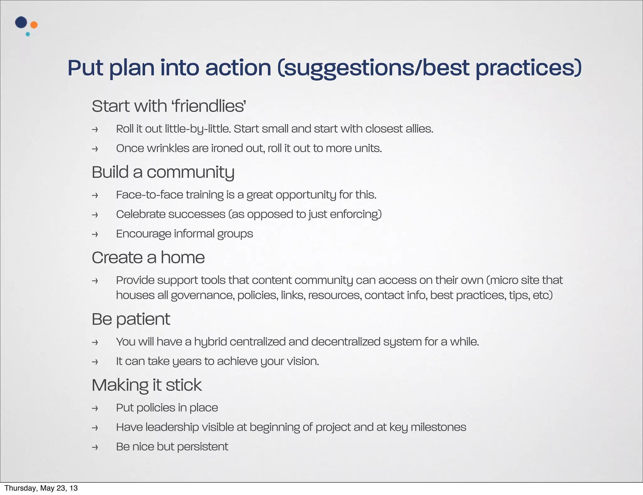 Put plan into action (suggestions/best practices)
Start with ‘friendlies’
>
>

Roll it out little-by-little. Start small and start with closest allies.
Once wrinkles are ironed out, roll it out to more units.

Build a community
>
>
>

Face-to-face training is a great opportunity for this.
Celebrate successes (as opposed to just enforcing)
Encourage informal groups

Create a home
>

Provide support tools that content community can access on their own (micro site that
houses all governance, policies, links, resources, contact info, best practices, tips, etc)

Be patient
>
>

You will have a hybrid centralized and decentralized system for a while.
It can take years to achieve your vision.

Making it stick
>
>
>
Thursday, May 23, 13

Put policies in place
Have leadership visible at beginning of project and at key milestones
Be nice but persistent

 