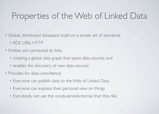 Properties of the Web of Linked Data
• Global, distributed dataspace build on a simple set of standards
• RDF, URIs, HTTP
• Entities are connected by links
• creating a global data graph that spans data sources and
• enables the discovery of new data sources
• Provides for data-coexistence
• Everyone can publish data to the Web of Linked Data
• Everyone can express their personal view on things
• Everybody can use the vocabularies/schemas that they like
 
