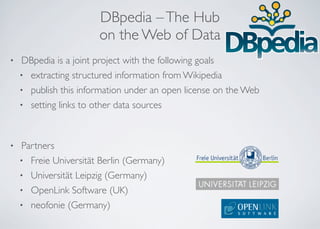DBpedia –The Hub
on the Web of Data
• DBpedia is a joint project with the following goals
• extracting structured information from Wikipedia
• publish this information under an open license on the Web
• setting links to other data sources
• Partners
• Freie Universität Berlin (Germany)
• Universität Leipzig (Germany)
• OpenLink Software (UK)
• neofonie (Germany)
 