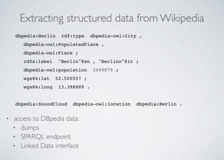 Extracting structured data from Wikipedia
dbpedia:Berlin rdf:type dbpedia-owl:City ,
dbpedia-owl:PopulatedPlace ,
dbpedia-owl:Place ;
rdfs:label "Berlin"@en , "Berlino"@it ;
dbpedia-owl:population 3499879 ;
wgs84:lat 52.500557 ;
wgs84:long 13.398889 .
!
dbpedia:SoundCloud dbpedia-owl:location dbpedia:Berlin .
• access to DBpedia data:
• dumps
• SPARQL endpoint
• Linked Data interface
 