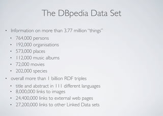 The DBpedia Data Set
• Information on more than 3.77 million “things”
• 764,000 persons
• 192,000 organisations
• 573,000 places
• 112,000 music albums
• 72,000 movies
• 202,000 species
• overall more than 1 billion RDF triples
• title and abstract in 111 different languages
• 8,000,000 links to images
• 24,400,000 links to external web pages
• 27,200,000 links to other Linked Data sets
 