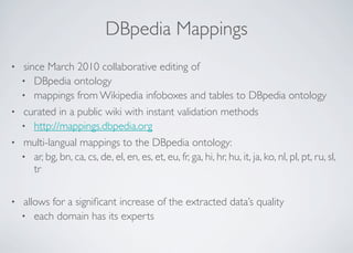 DBpedia Mappings
• since March 2010 collaborative editing of
• DBpedia ontology
• mappings from Wikipedia infoboxes and tables to DBpedia ontology
• curated in a public wiki with instant validation methods
• http://mappings.dbpedia.org
• multi-langual mappings to the DBpedia ontology:
• ar, bg, bn, ca, cs, de, el, en, es, et, eu, fr, ga, hi, hr, hu, it, ja, ko, nl, pl, pt, ru, sl,
tr
• allows for a signiﬁcant increase of the extracted data’s quality
• each domain has its experts
 