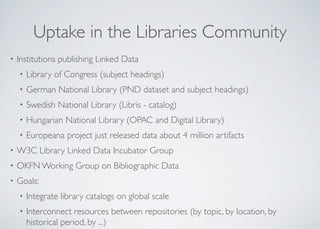 Uptake in the Libraries Community
• Institutions publishing Linked Data
• Library of Congress (subject headings)
• German National Library (PND dataset and subject headings)
• Swedish National Library (Libris - catalog)
• Hungarian National Library (OPAC and Digital Library)
• Europeana project just released data about 4 million artifacts
• W3C Library Linked Data Incubator Group
• OKFN Working Group on Bibliographic Data
• Goals:
• Integrate library catalogs on global scale
• Interconnect resources between repositories (by topic, by location, by
historical period, by ...)
 