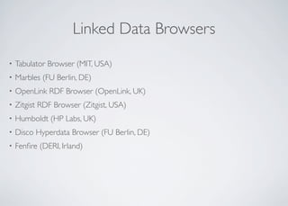 Linked Data Browsers
• Tabulator Browser (MIT, USA)
• Marbles (FU Berlin, DE)
• OpenLink RDF Browser (OpenLink, UK)
• Zitgist RDF Browser (Zitgist, USA)
• Humboldt (HP Labs, UK)
• Disco Hyperdata Browser (FU Berlin, DE)
• Fenﬁre (DERI, Irland)
 