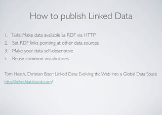How to publish Linked Data
1. Tasks: Make data available as RDF via HTTP
2. Set RDF links pointing at other data sources
3. Make your data self-descriptive
4. Reuse common vocabularies
Tom Heath, Christian Bizer: Linked Data: Evolving the Web into a Global Data Space
http://linkeddatabook.com/
 