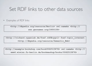 Set RDF links to other data sources
• Examples of RDF links
<http://dbpedia.org/resource/Berlin> owl:sameAs <http://
sws.geonames.org/2950159> .
<http://richard.cyganiak.de/foaf.rdf#cygri> foaf:topic_interest
<http://dbpedia.org/resource/Semantic_Web> .
<http://example-bookshop.com/book006251587X> owl:sameAs <http://
www4.wiwiss.fu-berlin.de/bookmashup/books/006251587X> .
 